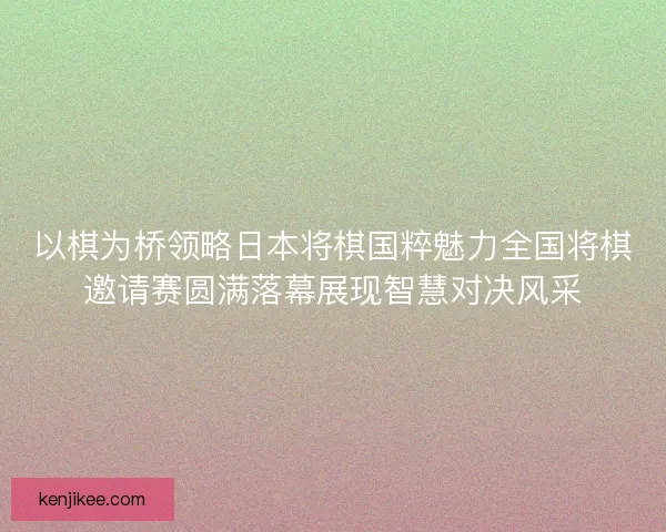 以棋为桥领略日本将棋国粹魅力全国将棋邀请赛圆满落幕展现智慧对决风采