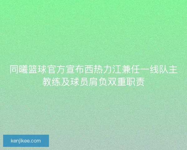同曦篮球官方宣布西热力江兼任一线队主教练及球员肩负双重职责